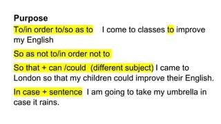 Purpose
To/in order to/so as to I come to classes to improve
my English
So as not to/in order not to
So that + can /could (different subject) I came to
London so that my children could improve their English.
In case + sentence I am going to take my umbrella in
case it rains.
 