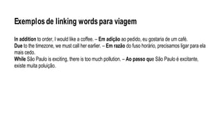 Exemplosde linking wordspara viagem
In addition to order, I would like a coffee. – Em adição ao pedido, eu gostaria de um café.
Due to the timezone, we must call her earlier. – Em razão do fuso horário, precisamos ligar para ela
mais cedo.
While São Paulo is exciting, there is too much pollution. – Ao passo que São Paulo é excitante,
existe muita poluição.
 