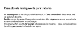 Exemplosde linking wordspara trabalho
As a consequence of this sale, you will win a discount. – Como consequência dessa venda, você
vai ganhar um desconto.
Besides being a shy person, I have great communication skills. – Apesar de ser uma pessoa tímida,
eu tenho ótimas habilidades de comunicação.
Our company offers benefits, for example full assistance and insurance. – Nossa companhia oferece
benefícios, por exemplo total assistência e seguro.
 
