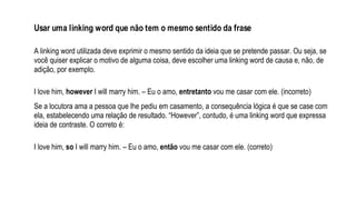 Usar uma linking word que não tem o mesmo sentido da frase
A linking word utilizada deve exprimir o mesmo sentido da ideia que se pretende passar. Ou seja, se
você quiser explicar o motivo de alguma coisa, deve escolher uma linking word de causa e, não, de
adição, por exemplo.
I love him, however I will marry him. – Eu o amo, entretanto vou me casar com ele. (incorreto)
Se a locutora ama a pessoa que lhe pediu em casamento, a consequência lógica é que se case com
ela, estabelecendo uma relação de resultado. “However”, contudo, é uma linking word que expressa
ideia de contraste. O correto é:
I love him, so I will marry him. – Eu o amo, então vou me casar com ele. (correto)
 