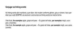 Conjugar aslinking words
As linking words são invariáveis, quer dizer, não mudam conforme gênero, grau e número. Isso quer
dizer que você SEMPRE vai escrever e pronunciar as linking words da mesma forma.
I like fruits, for examples apple, grape and pear. – Eu gosto de frutas, por exemplos maçã, uva e
pera. (incorreto)
I like fruits, for example apple, grape and pear. – Eu gosto de frutas, por exemplo maçã, uva e pera.
(correto)
 