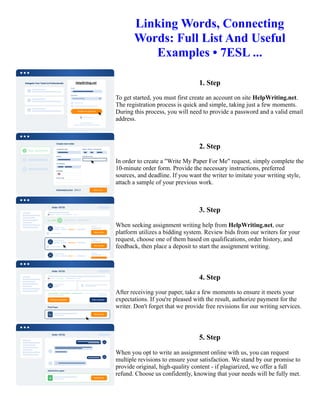 Linking Words, Connecting
Words: Full List And Useful
Examples • 7ESL ...
1. Step
To get started, you must first create an account on site HelpWriting.net.
The registration process is quick and simple, taking just a few moments.
During this process, you will need to provide a password and a valid email
address.
2. Step
In order to create a "Write My Paper For Me" request, simply complete the
10-minute order form. Provide the necessary instructions, preferred
sources, and deadline. If you want the writer to imitate your writing style,
attach a sample of your previous work.
3. Step
When seeking assignment writing help from HelpWriting.net, our
platform utilizes a bidding system. Review bids from our writers for your
request, choose one of them based on qualifications, order history, and
feedback, then place a deposit to start the assignment writing.
4. Step
After receiving your paper, take a few moments to ensure it meets your
expectations. If you're pleased with the result, authorize payment for the
writer. Don't forget that we provide free revisions for our writing services.
5. Step
When you opt to write an assignment online with us, you can request
multiple revisions to ensure your satisfaction. We stand by our promise to
provide original, high-quality content - if plagiarized, we offer a full
refund. Choose us confidently, knowing that your needs will be fully met.
Linking Words, Connecting Words: Full List And Useful Examples • 7ESL ... Linking Words, Connecting Words:
Full List And Useful Examples • 7ESL ...
 