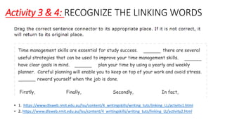 Activity 3 & 4: RECOGNIZE THE LINKING WORDS
• 1. https://www.dlsweb.rmit.edu.au/lsu/content/4_writingskills/writing_tuts/linking_LL/activity1.html
• 2. https://www.dlsweb.rmit.edu.au/lsu/content/4_writingskills/writing_tuts/linking_LL/activity2.html
 