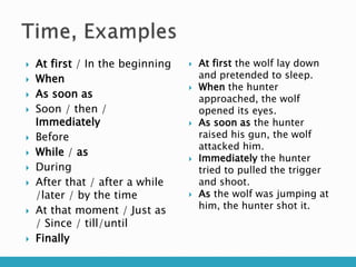  At first / In the beginning
 When
 As soon as
 Soon / then /
Immediately
 Before
 While / as
 During
 After that / after a while
/later / by the time
 At that moment / Just as
/ Since / till/until
 Finally
 At first the wolf lay down
and pretended to sleep.
 When the hunter
approached, the wolf
opened its eyes.
 As soon as the hunter
raised his gun, the wolf
attacked him.
 Immediately the hunter
tried to pulled the trigger
and shoot.
 As the wolf was jumping at
him, the hunter shot it.
 