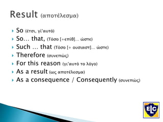  So (έτσι, γί’αυτό)
 So… that, (Τόσο [+επίθ]… ώστε)
 Such … that (Τόσο [+ ουσιαστ]… ώστε)
 Therefore (συνεπώς)
 For this reason (γι’αυτό το λόγο)
 As a result (ως αποτέλεσμα)
 As a consequence / Consequently (συνεπώς)
 