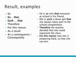  So
 So… that,
 Such … that
 Therefore
 For this reason
 As a result
 As a consequence /
Consequently
 He is so nice that everyone
at school is his friend.
 She is such a clever girl that
she always takes part in the
school competitions.
 Therefore the teacher
decided that she could
represent the class.
 For this reason now she is
preparing hard, so that she
can win.
 
