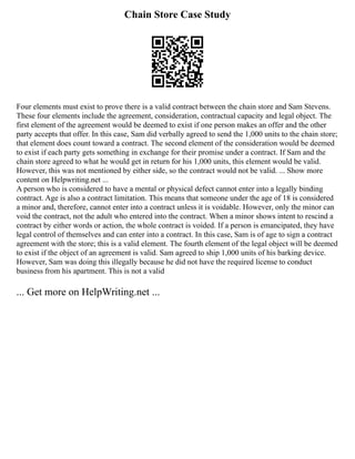 Chain Store Case Study
Four elements must exist to prove there is a valid contract between the chain store and Sam Stevens.
These four elements include the agreement, consideration, contractual capacity and legal object. The
first element of the agreement would be deemed to exist if one person makes an offer and the other
party accepts that offer. In this case, Sam did verbally agreed to send the 1,000 units to the chain store;
that element does count toward a contract. The second element of the consideration would be deemed
to exist if each party gets something in exchange for their promise under a contract. If Sam and the
chain store agreed to what he would get in return for his 1,000 units, this element would be valid.
However, this was not mentioned by either side, so the contract would not be valid. ... Show more
content on Helpwriting.net ...
A person who is considered to have a mental or physical defect cannot enter into a legally binding
contract. Age is also a contract limitation. This means that someone under the age of 18 is considered
a minor and, therefore, cannot enter into a contract unless it is voidable. However, only the minor can
void the contract, not the adult who entered into the contract. When a minor shows intent to rescind a
contract by either words or action, the whole contract is voided. If a person is emancipated, they have
legal control of themselves and can enter into a contract. In this case, Sam is of age to sign a contract
agreement with the store; this is a valid element. The fourth element of the legal object will be deemed
to exist if the object of an agreement is valid. Sam agreed to ship 1,000 units of his barking device.
However, Sam was doing this illegally because he did not have the required license to conduct
business from his apartment. This is not a valid
... Get more on HelpWriting.net ...
 