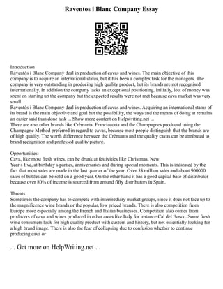Raventos i Blanc Company Essay
Introduction
Raventós i Blanc Company deal in production of cavas and wines. The main objective of this
company is to acquire an international status, but it has been a complex task for the managers. The
company is very outstanding in producing high quality product, but its brands are not recognised
internationally. In addition the company lacks an exceptional positioning. Initially, lots of money was
spent on starting up the company but the expected results were not met because cava market was very
small.
Raventós i Blanc Company deal in production of cavas and wines. Acquiring an international status of
its brand is the main objective and goal but the possibility, the ways and the means of doing at remains
an easier said than done task ... Show more content on Helpwriting.net ...
There are also other brands like Crémants, Franciacorta and the Champagnes produced using the
Champagne Method preferred in regard to cavas, because most people distinguish that the brands are
of high quality. The worth difference between the Crémants and the quality cavas can be attributed to
brand recognition and professed quality picture.
Opportunities:
Cava, like most fresh wines, can be drunk at festivities like Christmas, New
Year s Eve, at birthday s parties, anniversaries and during special moments. This is indicated by the
fact that most sales are made in the last quarter of the year. Over 5$ million sales and about 900000
sales of bottles can be sold on a good year. On the other hand it has a good capital base of distributor
because over 80% of income is sourced from around fifty distributors in Spain.
Threats:
Sometimes the company has to compete with intermediary market groups, since it does not face up to
the magnificence wine brands or the popular, low priced brands. There is also competition from
Europe more especially among the French and Italian businesses. Competition also comes from
producers of cava and wines produced in other areas like Italy for instance Cal del Bosco. Some fresh
wine consumers look for high quality product with custom and history, but not essentially looking for
a high brand image. There is also the fear of collapsing due to confusion whether to continue
producing cava or
... Get more on HelpWriting.net ...
 