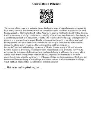 Charles Booth Database
The purpose of this essay is to analyse a chosen database in terms of its usefulness as a resource for
local history research. The database which has been chosen for its usefulness as a resource for local
history research is The Charles Booth Online Archive. To analyse The Charles Booth Online Archive,
it will be necessary to briefly examine the accessibility of the archive, together with its functionality as
a local history research tool. In addition, it will be vital to consider how the scope and organisation of
the archive is structured and arranged. Finally, to demonstrate the archives usefulness as a local
history research tool it will be crucial to undertake a case study to show how the archive can be
utilised for a local history research ... Show more content on Helpwriting.net ...
Poverty in Victorian London being a key theme of Charles Booth s survey of life and labour in
London. Booth was profoundly concerned by these contemporary social problems. However, he
recognised the limitations of philanthropy and conditional charity in addressing the poverty which
scarred all of British society. Booth therefore devised, organised and funded one of the most
comprehensive and scientific social surveys of London life that has been undertaken. Booth was also
instrumental in the setting up of state old age pensions as a means to alleviate destition in old age,
which had been established as one of the most common causes of
... Get more on HelpWriting.net ...
 