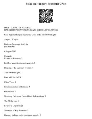 Essay on Hungary Economic Crisis
POLYTECHNIC OF NAMIBIA
HAROLD PUPKEWITZ GRADUATE SCHOOL OF BUSINESS
Case Report: Hungary Economic Crisis and a Shift to the Right
Angula DiCaprio
Business Economic Analysis
(BEA910M)
6 August 2012
Contents
Executive Summary 3
Problem Identification and Analysis 3
Floating of the Currency (Forint) 3
A shift to the Right 3
Feud with the IMF 4
Crisis Taxes 4
Renationalisation of Pensions 4
Governance 5
Monetary Policy and Central Bank Independence 5
The Media Law 5
Loophole Legislating 5
Statement of Key Problems 5
Hungary had two major problems, namely: 5
 