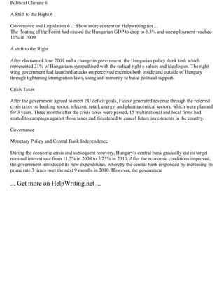 Political Climate 6
A Shift to the Right 6
Governance and Legislation 6 ... Show more content on Helpwriting.net ...
The floating of the Forint had caused the Hungarian GDP to drop to 6.3% and unemployment reached
10% in 2009.
A shift to the Right
After election of June 2009 and a change in government, the Hungarian policy think tank which
represented 21% of Hungarians sympathised with the radical right s values and ideologies. The right
wing government had launched attacks on perceived enemies both inside and outside of Hungary
through tightening immigration laws, using anti minority to build political support.
Crisis Taxes
After the government agreed to meet EU deficit goals, Fidesz generated revenue through the referred
crisis taxes on banking sector, telecom, retail, energy, and pharmaceutical sectors, which were planned
for 3 years. Three months after the crisis taxes were passed, 15 multinational and local firms had
started to campaign against those taxes and threatened to cancel future investments in the country.
Governance
Monetary Policy and Central Bank Independence
During the economic crisis and subsequent recovery, Hungary s central bank gradually cut its target
nominal interest rate from 11.5% in 2008 to 5.25% in 2010. After the economic conditions improved,
the government introduced its new expenditures, whereby the central bank responded by increasing its
prime rate 3 times over the next 9 months in 2010. However, the government
... Get more on HelpWriting.net ...
 