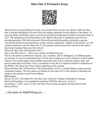 Xbox One X Persuasive Essay
There has been a heated debate for many years around which console was superior. Both the Xbox
One X and the PlayStation 4 Pro have been the leading contenders for the majority of the debate. To
close the debate and finally crown a console the greatest, both Microsoft and Sony took giant leaps in
2017. The introduction of the PlayStation 4 Pro and the Xbox One X marked the start of a new
gaming generation. With that being said, Microsoft promised the gaming community a gaming
console that would exceed expectations, reality, and the competition. Together in the journey, we will
examine and dissect why the Xbox One X is the greatest and most powerful console in the market.
Keywords: Gaming, Microsoft, Xbox One X
Microsoft Xbox One X/PlayStation 4 Pro 3
How is the Xbox One X ... Show more content on Helpwriting.net ...
The X is the perfect combination of power, size, versatility, and UI intelligence. As different games
are released, we can rest assured that the X will be able to support as well as enhance it with its added
features. The smooth engine and incredible speed allows the user to experience games, apps, and
movies better than ever before. This is a testament of why the X is superior console in comparison to
the PS4Pro. The Xbox One X has a better operating system, gaming
Microsoft Xbox One X/PlayStation 4 Pro 8 subscription services, versatile features, and connected
community features. The way games are shifting as years pass, the X will continue to dominate the
market as the greatest console in the industry.
Bibliography
Howse, B. (2017, November 03). The Xbox One X Review: Putting A Spotlight On Gaming.
Retrieved from https://www.anandtech.com/show/11992/the xbox one x review/7
Gartenberg, C. (2017, June 12). How the Xbox One X stacks up against the PlayStation 4 Pro.
Retrieved from
... Get more on HelpWriting.net ...
 