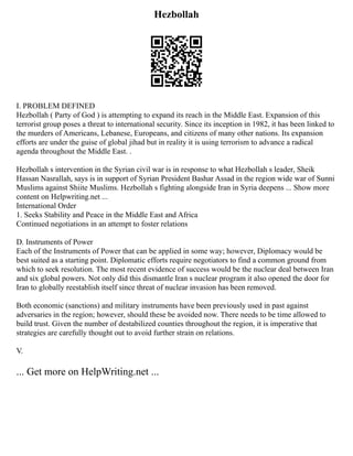 Hezbollah
I. PROBLEM DEFINED
Hezbollah ( Party of God ) is attempting to expand its reach in the Middle East. Expansion of this
terrorist group poses a threat to international security. Since its inception in 1982, it has been linked to
the murders of Americans, Lebanese, Europeans, and citizens of many other nations. Its expansion
efforts are under the guise of global jihad but in reality it is using terrorism to advance a radical
agenda throughout the Middle East. .
Hezbollah s intervention in the Syrian civil war is in response to what Hezbollah s leader, Sheik
Hassan Nasrallah, says is in support of Syrian President Bashar Assad in the region wide war of Sunni
Muslims against Shiite Muslims. Hezbollah s fighting alongside Iran in Syria deepens ... Show more
content on Helpwriting.net ...
International Order
1. Seeks Stability and Peace in the Middle East and Africa
Continued negotiations in an attempt to foster relations
D. Instruments of Power
Each of the Instruments of Power that can be applied in some way; however, Diplomacy would be
best suited as a starting point. Diplomatic efforts require negotiators to find a common ground from
which to seek resolution. The most recent evidence of success would be the nuclear deal between Iran
and six global powers. Not only did this dismantle Iran s nuclear program it also opened the door for
Iran to globally reestablish itself since threat of nuclear invasion has been removed.
Both economic (sanctions) and military instruments have been previously used in past against
adversaries in the region; however, should these be avoided now. There needs to be time allowed to
build trust. Given the number of destabilized counties throughout the region, it is imperative that
strategies are carefully thought out to avoid further strain on relations.
V.
... Get more on HelpWriting.net ...
 