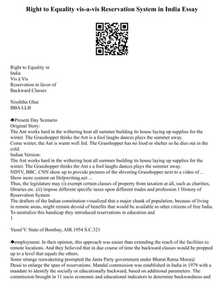 Right to Equality vis-a-vis Reservation System in India Essay
Right to Equality in
India
Vis à Vis
Reservation in favor of
Backward Classes
Nisshtha Ghai
BBA LLB
Present Day Scenario
Original Story:
The Ant works hard in the withering heat all summer building its house laying up supplies for the
winter. The Grasshopper thinks the Ant is a fool laughs dances plays the summer away.
Come winter, the Ant is warm well fed. The Grasshopper has no food or shelter so he dies out in the
cold.
Indian Version:
The Ant works hard in the withering heat all summer building its house laying up supplies for the
winter. The Grasshopper thinks the Ant s a fool laughs dances plays the summer away.
NDTV, BBC, CNN show up to provide pictures of the shivering Grasshopper next to a video of ...
Show more content on Helpwriting.net ...
Thus, the legislature may (i) exempt certain classes of property from taxation at all, such as charities,
libraries etc. (ii) impose different specific taxes upon different trades and profession.1 History of
Reservation System
The drafters of the Indian constitution visualized that a major chunk of population, because of living
in remote areas, might remain devoid of benefits that would be available to other citizens of free India.
To neutralize this handicap they introduced reservations in education and
1
Yusuf V. State of Bombay, AIR.1954 S.C.321
employment. In their opinion, this approach was easier than extending the reach of the facilities to
remote locations. And they believed that in due course of time the backward classes would be propped
up to a level that equals the others.
Some strange reawakening prompted the Janta Party government under Bharat Ratna Morarji
Desai to enlarge the span of reservations. Mandal commission was established in India in 1979 with a
mandate to identify the socially or educationally backward, based on additional parameters. The
commission brought in 11 socio economic and educational indicators to determine backwardness and
 