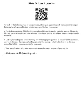 Risks Or Loss Exposures
For each of the following risks or loss exposures, identify an appropriate risk management technique
that could have been used to deal with the exposure. Explain your answer.
a. Physical damage to the 2000 Ford because of a collision with another motorist. answer: The car in
this case has an old model and it has a limited value in the market, so collision insurance should not be
purchased.
b. Liability lawsuit against Michael arising out of the negligent operation of his car liability insurance.
answer: In this case the exposure has high potential for causing a catastrophic loss, so in this case
automobile liability insurance should be purchased.
c. Total loss of clothes, television, stereo, and personal property because of a grease fire
... Get more on HelpWriting.net ...
 