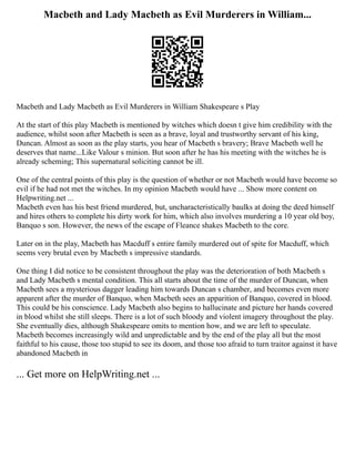 Macbeth and Lady Macbeth as Evil Murderers in William...
Macbeth and Lady Macbeth as Evil Murderers in William Shakespeare s Play
At the start of this play Macbeth is mentioned by witches which doesn t give him credibility with the
audience, whilst soon after Macbeth is seen as a brave, loyal and trustworthy servant of his king,
Duncan. Almost as soon as the play starts, you hear of Macbeth s bravery; Brave Macbeth well he
deserves that name...Like Valour s minion. But soon after he has his meeting with the witches he is
already scheming; This supernatural soliciting cannot be ill.
One of the central points of this play is the question of whether or not Macbeth would have become so
evil if he had not met the witches. In my opinion Macbeth would have ... Show more content on
Helpwriting.net ...
Macbeth even has his best friend murdered, but, uncharacteristically baulks at doing the deed himself
and hires others to complete his dirty work for him, which also involves murdering a 10 year old boy,
Banquo s son. However, the news of the escape of Fleance shakes Macbeth to the core.
Later on in the play, Macbeth has Macduff s entire family murdered out of spite for Macduff, which
seems very brutal even by Macbeth s impressive standards.
One thing I did notice to be consistent throughout the play was the deterioration of both Macbeth s
and Lady Macbeth s mental condition. This all starts about the time of the murder of Duncan, when
Macbeth sees a mysterious dagger leading him towards Duncan s chamber, and becomes even more
apparent after the murder of Banquo, when Macbeth sees an apparition of Banquo, covered in blood.
This could be his conscience. Lady Macbeth also begins to hallucinate and picture her hands covered
in blood whilst she still sleeps. There is a lot of such bloody and violent imagery throughout the play.
She eventually dies, although Shakespeare omits to mention how, and we are left to speculate.
Macbeth becomes increasingly wild and unpredictable and by the end of the play all but the most
faithful to his cause, those too stupid to see its doom, and those too afraid to turn traitor against it have
abandoned Macbeth in
... Get more on HelpWriting.net ...
 