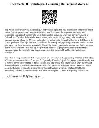 The Effects Of Psychological Counseling On Pregnant Women...
The Poster session was very informative, it had various topics that had information on relevant health
issues. One the posters that caught my attention was To explore the impact of psychological
counseling on pregnant women who are at high risk for carrying a fetus with down syndrome by
Fatima Riaz. The aim of that study was to research the impact of psychological counseling on
pregnant women who were 35 years old or above which are at a high risk of having a child born with
Down syndrome. The objective was to minimize the anxiety and psychological stress mothers endure
after receiving those abnormal test results. One of the things I personally learned was that its an issue
that is indeed relevant, I was told by the presenter that 95% of pregnant women terminate their
pregnancy once they are informed through screening that their child will be born with Down
Syndrome.
The other poster presentation that caught my attention was Evaluating parents perception of the effects
of dental sealants on children from ages 3 12 years by Zarmina Sajjad. The objective of this study was
to explore parent s knowledge of dental sealants as a preventive care in children. I knew beforehand
that dental caries is a chronic disease that could affect everyone. However, I didn t know too much
about the benefits of sealants in children. First dental sealants are a type of plastic that helps
preventing tooth decay because it serves as a barrier that protects teeth from getting cavities, for
... Get more on HelpWriting.net ...
 