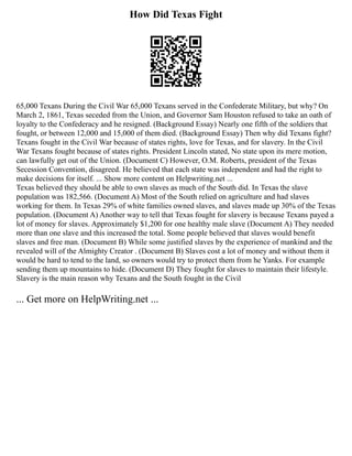 How Did Texas Fight
65,000 Texans During the Civil War 65,000 Texans served in the Confederate Military, but why? On
March 2, 1861, Texas seceded from the Union, and Governor Sam Houston refused to take an oath of
loyalty to the Confederacy and he resigned. (Background Essay) Nearly one fifth of the soldiers that
fought, or between 12,000 and 15,000 of them died. (Background Essay) Then why did Texans fight?
Texans fought in the Civil War because of states rights, love for Texas, and for slavery. In the Civil
War Texans fought because of states rights. President Lincoln stated, No state upon its mere motion,
can lawfully get out of the Union. (Document C) However, O.M. Roberts, president of the Texas
Secession Convention, disagreed. He believed that each state was independent and had the right to
make decisions for itself. ... Show more content on Helpwriting.net ...
Texas believed they should be able to own slaves as much of the South did. In Texas the slave
population was 182,566. (Document A) Most of the South relied on agriculture and had slaves
working for them. In Texas 29% of white families owned slaves, and slaves made up 30% of the Texas
population. (Document A) Another way to tell that Texas fought for slavery is because Texans payed a
lot of money for slaves. Approximately $1,200 for one healthy male slave (Document A) They needed
more than one slave and this increased the total. Some people believed that slaves would benefit
slaves and free man. (Document B) While some justified slaves by the experience of mankind and the
revealed will of the Almighty Creator . (Document B) Slaves cost a lot of money and without them it
would be hard to tend to the land, so owners would try to protect them from he Yanks. For example
sending them up mountains to hide. (Document D) They fought for slaves to maintain their lifestyle.
Slavery is the main reason why Texans and the South fought in the Civil
... Get more on HelpWriting.net ...
 