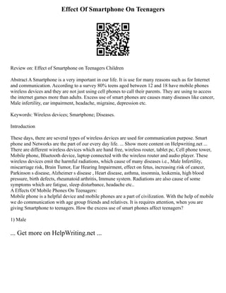 Effect Of Smartphone On Teenagers
Review on: Effect of Smartphone on Teenagers Children
Abstract A Smartphone is a very important in our life. It is use for many reasons such as for Internet
and communication. According to a survey 80% teens aged between 12 and 18 have mobile phones
wireless devices and they are not just using cell phones to call their parents. They are using to access
the internet games more than adults. Excess use of smart phones are causes many diseases like cancer,
Male infertility, ear impairment, headache, migraine, depression etc.
Keywords: Wireless devices; Smartphone; Diseases.
Introduction
These days, there are several types of wireless devices are used for communication purpose. Smart
phone and Networks are the part of our every day life. ... Show more content on Helpwriting.net ...
There are different wireless devices which are hand free, wireless router, tablet pc, Cell phone tower,
Mobile phone, Bluetooth device, laptop connected with the wireless router and audio player. These
wireless devices emit the harmful radiations, which cause of many diseases i.e., Male Infertility,
miscarriage risk, Brain Tumor, Ear Hearing Impairment, effect on fetus, increasing risk of cancer,
Parkinson s disease, Alzheimer s disease , Heart disease, asthma, insomnia, leukemia, high blood
pressure, birth defects, rheumatoid arthritis, Immune system. Radiations are also cause of some
symptoms which are fatigue, sleep disturbance, headache etc..
A Effects Of Mobile Phones On Teenagers:
Mobile phone is a helpful device and mobile phones are a part of civilization. With the help of mobile
we do communication with age group friends and relatives. It is requires attention, when you are
giving Smartphone to teenagers. How the excess use of smart phones affect teenagers?
1) Male
... Get more on HelpWriting.net ...
 