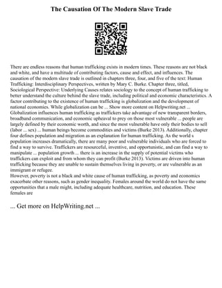 The Causation Of The Modern Slave Trade
There are endless reasons that human trafficking exists in modern times. These reasons are not black
and white, and have a multitude of contributing factors, cause and effect, and influences. The
causation of the modern slave trade is outlined in chapters three, four, and five of the text: Human
Trafficking: Interdisciplinary Perspectives, written by Mary C. Burke. Chapter three, titled,
Sociological Perspective: Underlying Causes relates sociology to the concept of human trafficking to
better understand the culture behind the slave trade, including political and economic characteristics. A
factor contributing to the existence of human trafficking is globalization and the development of
national economies. While globalization can be ... Show more content on Helpwriting.net ...
Globalization influences human trafficking as traffickers take advantage of new transparent borders,
broadband communication, and economic upheaval to prey on those most vulnerable ... people are
largely defined by their economic worth, and since the most vulnerable have only their bodies to sell
(labor ... sex) ... human beings become commodities and victims (Burke 2013). Additionally, chapter
four defines population and migration as an explanation for human trafficking. As the world s
population increases dramatically, there are many poor and vulnerable individuals who are forced to
find a way to survive. Traffickers are resourceful, inventive, and opportunistic, and can find a way to
manipulate ... population growth ... there is an increase in the supply of potential victims who
traffickers can exploit and from whom they can profit (Burke 2013). Victims are driven into human
trafficking because they are unable to sustain themselves living in poverty, or are vulnerable as an
immigrant or refugee.
However, poverty is not a black and white cause of human trafficking, as poverty and economics
exacerbate other reasons, such as gender inequality. Females around the world do not have the same
opportunities that a male might, including adequate healthcare, nutrition, and education. These
females are
... Get more on HelpWriting.net ...
 