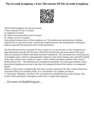 The Seventh Symphony s Four Movements Of The Seventh Symphony
The Seventh Symphony has four movements:
I. Poco sostenuto Vivace ( A major)
II. Allegretto (A minor)
III. Presto Assai meno presto (trio) (F major)
IV. Allegro con brio (A major)
Some general characteristics of this symphony are: The turbulent joy and dynamism, rhythmic
audacity full of vigor and novelty, evolved and complex harmony, the emancipation of orchestral
timbres (especially the prominent role of wind instruments).
The first Movement: Poco sostenuto Vivace (A major): It s in sonata form. A slow introduction of
large dimensions, precedes the first time, which fixes the luminous and rustic nature of the work.
There are contrasts of timbres and abrupt harmonic modulations. This movement have confusing wave
of ascending scales, with the usual preparatory character, from which emerges only a beautiful melody
of the oboe, a kind of slow march in C major , which could be described as idyllic if the virtue of
rhythm did not exist. . The dominant tone is hammered repeatedly, first with equal rhythmic values,
then almost standing out one note to the other, the jumping division of the rhythm is in compound
double.
Theme A of the sonata is rhythmically clear and is initially exposed by the flute, whereas theme B is
somewhat diffuse in its melodic profile. It is a structurally very complex movement.
2º. Movement: Allegretto. (A minor): This movement has extended lied form and variations. The
texture of this movement is homophonic and it have a simple and compound
... Get more on HelpWriting.net ...
 
