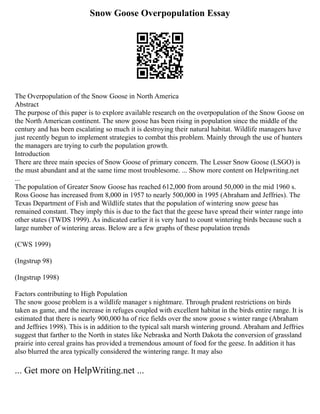 Snow Goose Overpopulation Essay
The Overpopulation of the Snow Goose in North America
Abstract
The purpose of this paper is to explore available research on the overpopulation of the Snow Goose on
the North American continent. The snow goose has been rising in population since the middle of the
century and has been escalating so much it is destroying their natural habitat. Wildlife managers have
just recently begun to implement strategies to combat this problem. Mainly through the use of hunters
the managers are trying to curb the population growth.
Introduction
There are three main species of Snow Goose of primary concern. The Lesser Snow Goose (LSGO) is
the must abundant and at the same time most troublesome. ... Show more content on Helpwriting.net
...
The population of Greater Snow Goose has reached 612,000 from around 50,000 in the mid 1960 s.
Ross Goose has increased from 8,000 in 1957 to nearly 500,000 in 1995 (Abraham and Jeffries). The
Texas Department of Fish and Wildlife states that the population of wintering snow geese has
remained constant. They imply this is due to the fact that the geese have spread their winter range into
other states (TWDS 1999). As indicated earlier it is very hard to count wintering birds because such a
large number of wintering areas. Below are a few graphs of these population trends
(CWS 1999)
(Ingstrup 98)
(Ingstrup 1998)
Factors contributing to High Population
The snow goose problem is a wildlife manager s nightmare. Through prudent restrictions on birds
taken as game, and the increase in refuges coupled with excellent habitat in the birds entire range. It is
estimated that there is nearly 900,000 ha of rice fields over the snow goose s winter range (Abraham
and Jeffries 1998). This is in addition to the typical salt marsh wintering ground. Abraham and Jeffries
suggest that farther to the North in states like Nebraska and North Dakota the conversion of grassland
prairie into cereal grains has provided a tremendous amount of food for the geese. In addition it has
also blurred the area typically considered the wintering range. It may also
... Get more on HelpWriting.net ...
 