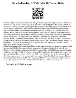 Rhetorical Analysis Of Child Labor By Florence Kelley
Florence Kelley uses a couple of rhetorical strategies to convey her message and view on child labor
in America. Kelly conveys her message on child labor in a way that partially has negative effects on
the reader s emotion, but rather explaining her devices in sarcastic and guilty tones. These rhetorical
devices appeal to the reader s mind and emotion and wants the reader to feel sorry/guilty and put a
stop to child labor. One of these important rhetorical devices, is sarcasm, or a sarcastic tone. For
example, Kelley states that the states are enlightened . This is sarcasm because she states people are
not really enlightened by child labor but are rather disgusted. Kelley wants the reader to reader to see
that the states do not care about child labor but instead, appreciate the work being done by the
children. Another clear example of sarcasm is when Kelley states Alabama does better in this respect .
Kelley to trying to convey her message by saying sarcastically that even though Alabama adds laws to
child labor, it is still the wrong thing to do. Kelley is saying a few laws doesn t matter if a kid is ...
Show more content on Helpwriting.net ...
Kelley incorporates multiple statistics and facts for the reader so he/she can get a grasp on the growing
problem of child labor. For example Kelley states two million people , Georgia to pennsylvania .
Kelley uses this to influence the reader that the growing numbers of child labor are not only large but
is all over the country. People all over the country and the readers like facts and statistics so they can
really get a grasp of the problem . This is why Kelley uses statistics to convey her message. Kelley
also states men increase, women increase, boy s increase in the ranks of the bread winners . She uses
this example to prove her point that more and more children are being put to work without anybody
doing anything. These were some examples of how Kelley uses statistics to convey her
... Get more on HelpWriting.net ...
 