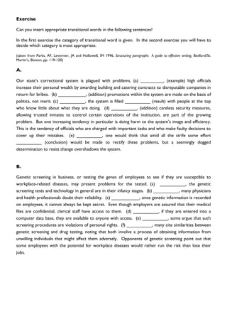 Exercise

Can you insert appropriate transitional words in the following sentences?

In the first exercise the category of transitional word is given. In the second exercise you will have to
decide which category is most appropriate.

(taken from Parks, AF, Levernier, JA and Hollowell, IM 1996, Structuring paragraphs A guide to effective writing, Bedford/St.
Martin’s, Boston, pp. 119-120)

A.

Our state’s correctional system is plagued with problems. (a) _________, (example) high officials
increase their personal wealth by awarding building and catering contracts to disreputable companies in
return for bribes. (b) ___________, (addition) promotions within the system are made on the basis of
politics, not merit. (c) __________, the system is filled __________ (result) with people at the top
who know little about what they are doing. (d) __________, (addition) careless security measures,
allowing trusted inmates to control certain operations of the institution, are part of the growing
problem. But one increasing tendency in particular is doing harm to the system’s image and efficiency.
This is the tendency of officials who are charged with important tasks and who make faulty decisions to
cover up their mistakes. (e) __________, one would think that amid all the strife some effort
__________ (conclusion) would be made to rectify these problems, but a seemingly dogged
determination to resist change overshadows the system.


B.

Genetic screening in business, or testing the genes of employees to see if they are susceptible to
workplace-related diseases, may present problems for the tested. (a) __________, the genetic
screening tests and technology in general are in their infancy stages. (b) __________, many physicians
and health professionals doubt their reliability. (c) ___________, once genetic information is recorded
on employees, it cannot always be kept secret. Even though employers are assured that their medical
files are confidential, clerical staff have access to them. (d) __________, if they are entered into a
computer data base, they are available to anyone with access. (e) __________, some argue that such
screening procedures are violations of personal rights. (f) __________, many cite similarities between
genetic screening and drug testing, noting that both involve a process of obtaining information from
unwilling individuals that might affect them adversely. Opponents of genetic screening point out that
some employees with the potential for workplace diseases would rather run the risk than lose their
jobs.
 