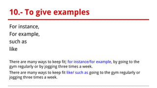 10.- To give examples
For instance,
For example,
such as
like
There are many ways to keep fit; for instance/for example, by going to the
gym regularly or by jogging three times a week.
There are many ways to keep fit like/ such as going to the gym regularly or
jogging three times a week.
 