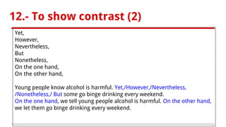 12.- To show contrast (2)
Yet,
However,
Nevertheless,
But
Nonetheless,
On the one hand,
On the other hand,
Young people know alcohol is harmful. Yet,/However,/Nevertheless,
/Nonetheless,/ But some go binge drinking every weekend.
On the one hand, we tell young people alcohol is harmful. On the other hand,
we let them go binge drinking every weekend.
 