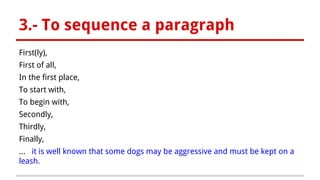 3.- To sequence a paragraph
First(ly),
First of all,
In the first place,
To start with,
To begin with,
Secondly,
Thirdly,
Finally,
... it is well known that some dogs may be aggressive and must be kept on a
leash.
 