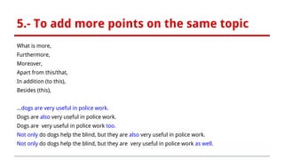 5.- To add more points on the same topic
What is more,
Furthermore,
Moreover,
Apart from this/that,
In addition (to this),
Besides (this),
...dogs are very useful in police work.
Dogs are also very useful in police work.
Dogs are very useful in police work too.
Not only do dogs help the blind, but they are also very useful in police work.
Not only do dogs help the blind, but they are very useful in police work as well.
 