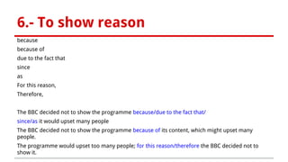 6.- To show reason
because
because of
due to the fact that
since
as
For this reason,
Therefore,
The BBC decided not to show the programme because/due to the fact that/
since/as it would upset many people
The BBC decided not to show the programme because of its content, which might upset many
people.
The programme would upset too many people; for this reason/therefore the BBC decided not to
show it.
 