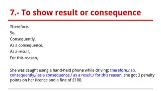 7.- To show result or consequence
Therefore,
So,
Consequently,
As a consequence,
As a result,
For this reason,
She was caught using a hand-held phone while driving; therefore,/ so,
consequently,/ as a consequence,/ as a result,/ for this reason, she got 3 penalty
points on her licence and a fine of £100.
 