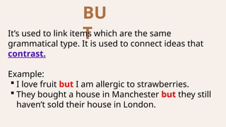 BU
T
It’s used to link items which are the same
grammatical type. It is used to connect ideas that
contrast.
Example:
 I love fruit but I am allergic to strawberries.
 They bought a house in Manchester but they still
haven’t sold their house in London.
 