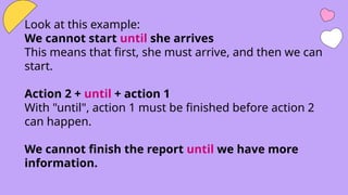 Look at this example:
We cannot start until she arrives
This means that first, she must arrive, and then we can
start.
Action 2 + until + action 1
With "until", action 1 must be finished before action 2
can happen.
We cannot finish the report until we have more
information.
 