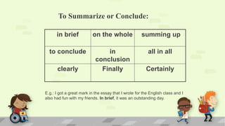 To Summarize or Conclude:
in brief on the whole summing up
to conclude in
conclusion
all in all
clearly Finally Certainly
E.g.: I got a great mark in the essay that I wrote for the English class and I
also had fun with my friends. In brief, it was an outstanding day.
 