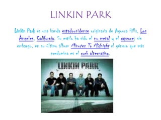 LINKIN PARK Linkin Park es una banda estadounidense originaria de Agoura Hills, Los Ángeles, California. Su estilo ha sido el nu metal y el rapcore; sin embargo, en su último álbum Minutes To Midnight el género que más predomina es el rock alternativo. 