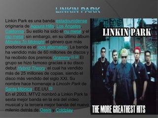 LINKIN PARK Linkin Park es una banda estadounidense originaria de AgouraHills, Los Ángeles, California. Su estilo ha sido el nu metal y el rap metal; sin embargo, en su último álbum Minutes ToMidnight el género que más predomina es el rock alternativo. La banda ha vendido más de 60 millones de discos y ha recibido dos premios Grammy.[1][2] El grupo se hizo famoso gracias a su disco debut HybridTheory, el cual ha vendido más de 25 millones de copias, siendo el disco más vendido del siglo XXI. Su nombre hace homenaje a Lincoln Park de Santa Mónica, EE.UU.[3] En el 2003, MTV2 nombró a Linkin Park la sexta mejor banda en la era del vídeo musical y la tercera mejor banda del nuevo milenio detrás de Oasis y Coldplay. 