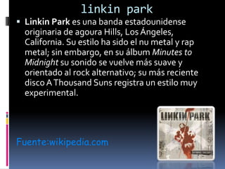 linkin park Linkin Park es una banda estadounidense originaria de agoura Hills, Los Ángeles, California. Su estilo ha sido el nu metal y rap metal; sin embargo, en su álbum Minutes to Midnight su sonido se vuelve más suave y orientado al rock alternativo; su más reciente disco A Thousand Suns registra un estilo muy experimental.  Fuente:wikipedia.com 