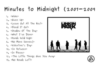 Minutes to Midnight (2007-2009)
    1.   «Wake»
    2. «Given Up»
    3. «Leave Out All The Rest»
    4. «Bleed It Out»
    5. «Shadow Of The Day»
    6. «What I've Done»
    7. «Hands held high»
    8. «No More Sorrow)»
    9. «Valentine's Day»
    10. «In Between»
    11. «In Pieces»
    12. «The Little Things Give You Away»
    13. «No Roads Left»             
 