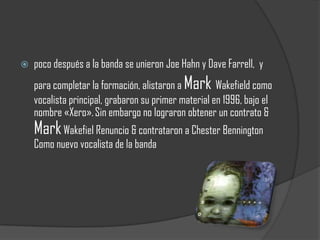    poco después a la banda se unieron Joe Hahn y Dave Farrell, y
    para completar la formación, alistaron a Mark Wakefield como
    vocalista principal, grabaron su primer material en 1996, bajo el
    nombre «Xero». Sin embargo no lograron obtener un contrato &
    Mark Wakefiel Renuncio & contrataron a Chester Bennington
    Como nuevo vocalista de la banda
 