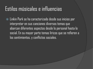Estilos músicales e influencias
   Linkin Park se ha caracterizado desde sus inicios por
    interpretar en sus canciones diversos temas que
    abarcan diferentes aspectos desde lo personal hasta lo
    social. En su mayor parte temas líricos que se refieren a
    los sentimientos, y conflictos sociales.
 