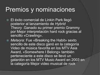 Premios y nominaciones
   El éxito comercial de Linkin Park llegó
    posterior al lanzamiento de Hybrid
    Theory .Ganado su primer premio Grammy
    por Mejor interpretación hard rock gracias al
    sencillo «Crawling».
   Meteora: Fue «Breaking the Habit» sexto
    sencillo de este disco ganó en la categoría
    Video de música favorita en los MTV Asia
    Award, «Somewhere I Belong» también
    perteneciente a este disco se llevó un
    galardón en los MTV Music Award en 2003 en
    la categoría Mejor video musical de rock
 