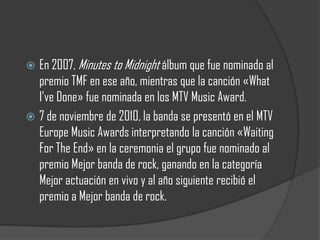  En 2007, Minutes to Midnight álbum que fue nominado al
  premio TMF en ese año, mientras que la canción «What
  I've Done» fue nominada en los MTV Music Award.
 7 de noviembre de 2010, la banda se presentó en el MTV
  Europe Music Awards interpretando la canción «Waiting
  For The End» en la ceremonia el grupo fue nominado al
  premio Mejor banda de rock, ganando en la categoría
  Mejor actuación en vivo y al año siguiente recibió el
  premio a Mejor banda de rock.
 