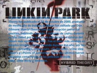 El primer álbum de Linkin Park, llamado Hybrid
Theory fue publicado el 24 de octubre de 2000, producto
de medio año de trabajo, el álbum fue editado por Don
Gilmore.Hybrid Theory tuvo una recepción comercial
positiva, habiendo vendido 5 millones de copias durante
su año debut por lo que pudo adjudicarse el estatus del
álbum más vendido de 2001. Fue el disco más vendido en
Estados Unidos y Nueva Zelanda durante ese año, por los
éxitos «Crawling», «Papercut», «In the end», «One step
closer» y «Points of authority». Estos dos últimos fueron
utilizados como fondo de las películas Drácula
2001, Little Nicky y Valentine.
 