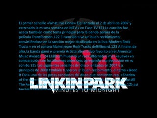 El primer sencillo «What I've Done» fue lanzado el 2 de abril de 2007 y
estrenado la misma semana en MTV y en Fuse TV.121 La canción fue
usada también como tema principal para la banda sonora de la
película Transformers.122 El sencillo tuvo un buen recibimiento,
convirtiéndose en la canción mejor clasificada en la lista Modern Rock
Tracks y en el conteo Mainstream Rock Tracks deBillboard.123 A finales de
año, la banda ganó el premio Artista alternativo favorito en el American
Music Awards.124 El álbum muestra un rock alternativo más «suave» en
comparación con los álbumes anteriores agregando una evolución en su
sonido.125 Los siguientes sencillos del disco lanzados en 2007 y a
principios de 2008 también tuvieron un buen recibimiento, el tema «Bleed
It Out» una de las pocas canciones del disco que contienen rap, «Shadow
of the day» y «Given up», por último el quinto sencillo fue «Leave Out All
The Rest», una de las tantas baladas melódicas incluidas en el disco,126 así
también esta última canción pertenece al BSO de la película de
2008 Crepúsculo.127
 