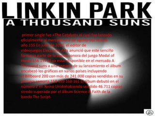 primer single fue «The Catalyst» el cual fue lanzado
oficialmente al mercado el 2 de agosto del mismo
año.155 En julio de 2010, el editor de
videojuegos Electronic Arts anunció que este sencillo
formaría parte de la banda sonora del juego Medal of
Honor.156 157 Al ya estar disponible en el mercado A
Thousand suns a una semana de su lanzamiento el álbum
encabezó los gráficos en varios países incluyendo
el Billboard 200 con más de 241.000 copias vendidas en su
primera semana.158 159 160 161 El álbum debutó en el
número 2 en Reino Unidohabiendo vendido 46.711 copias
siendo superado por el álbum Science & Faith de la
banda The Script.
 