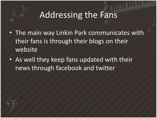 Addressing the Fans
• The main way Linkin Park communicates with
their fans is through their blogs on their
website
• As well they keep fans updated with their
news through facebook and twitter

 