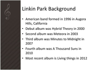 Linkin Park Background
• American band formed in 1996 in Augora
Hills, California
• Debut album was Hybrid Theory in 2000
• Second album was Meteora in 2003
• Third album was Minutes to Midnight in
2007
• Fourth album was A Thousand Suns in
2010
• Most recent album is Living things in 2012

 